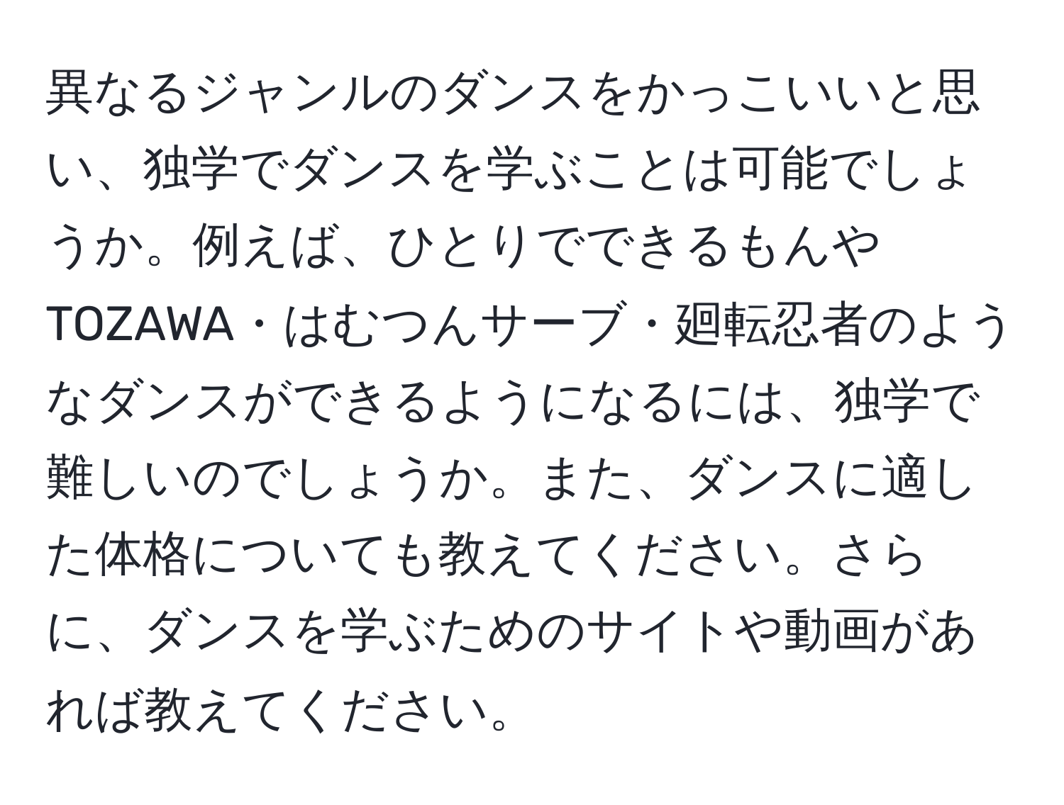 異なるジャンルのダンスをかっこいいと思い、独学でダンスを学ぶことは可能でしょうか。例えば、ひとりでできるもんやTOZAWA・はむつんサーブ・廻転忍者のようなダンスができるようになるには、独学で難しいのでしょうか。また、ダンスに適した体格についても教えてください。さらに、ダンスを学ぶためのサイトや動画があれば教えてください。