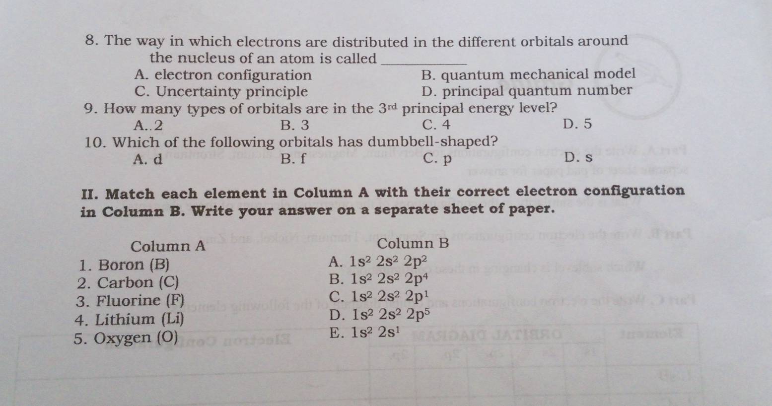 The way in which electrons are distributed in the different orbitals around
the nucleus of an atom is called _
A. electron configuration B. quantum mechanical model
C. Uncertainty principle D. principal quantum number
9. How many types of orbitals are in the 3^(rd) principal energy level?
A.. 2 B. 3 C. 4 D. 5
10. Which of the following orbitals has dumbbell-shaped?
A. d B. f C. p D. s
II. Match each element in Column A with their correct electron configuration
in Column B. Write your answer on a separate sheet of paper.
Column A Column B
A.
1. Boron (B) 1s^22s^22p^2
B.
2. Carbon (C) 1s^22s^22p^4
3. Fluorine (F)
C. 1s^22s^22p^1
4. Lithium (Li)
D. 1s^22s^22p^5
5. Oxygen (O)
E. 1s^22s^1