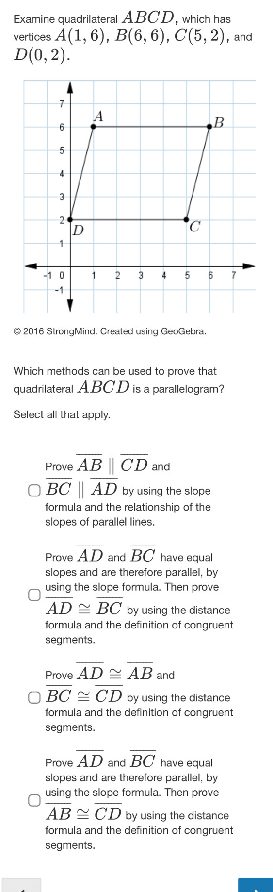 Examine quadrilateral ABCD, which has
vertices A(1,6), B(6,6), C(5,2) , and
D(0,2). 
© 2016 StrongMind. Created using GeoGebra.
Which methods can be used to prove that
quadrilateral ABCD is a parallelogram?
Select all that apply.
Prove overline AB||overline CD and
overline BCbeginvmatrix endvmatrix overline AD by using the slope
formula and the relationship of the
slopes of parallel lines.
Prove overline AD and overline BC have equal
slopes and are therefore parallel, by
using the slope formula. Then prove
overline AD≌ overline BC by using the distance
formula and the definition of congruent
segments.
Prove overline AD≌ overline AB and
overline BC≌ overline CD by using the distance
formula and the definition of congruent
segments.
Prove overline AD and overline BC have equal
slopes and are therefore parallel, by
using the slope formula. Then prove
overline AB≌ overline CD by using the distance
formula and the definition of congruent
segments.