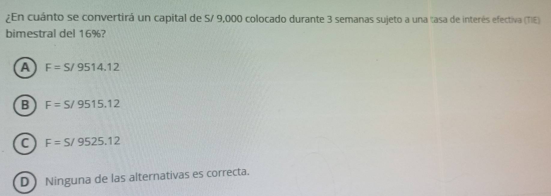 ¿En cuánto se convertirá un capital de S/ 9,000 colocado durante 3 semanas sujeto a una tasa de interés efectiva (TIE)
bimestral del 16%?
A F=S/9514.12
B F=S/9515.12
C F=S/9525.12
D) Ninguna de las alternativas es correcta.