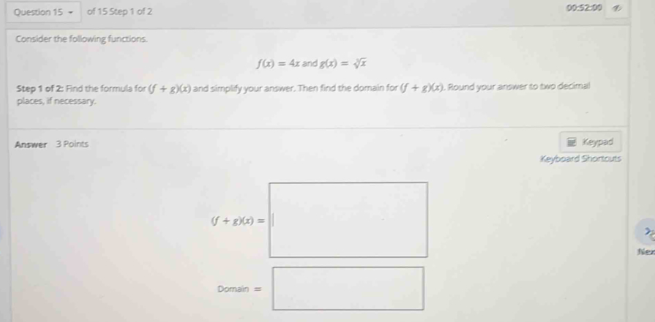 00:52:00
Consider the following functions.
f(x)=4x and g(x)=sqrt[3](x)
Step 1 of 2: Find the formula for (f+g)(x) and simplify your answer. Then find the domain for (f+g)(x). Round your answer to two decimal
places, if necessary.
Answer 3 Points Keypad
Keyboard Shontouts
(f+g(x)=□
□  
Ne
Domain=□