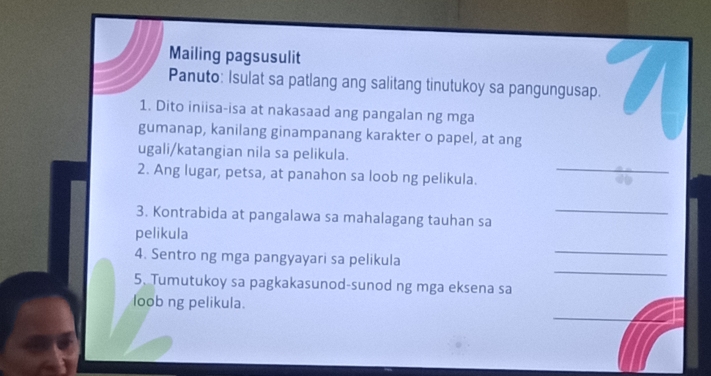 Mailing pagsusulit 
Panuto: Isulat sa patlang ang salitang tinutukoy sa pangungusap. 
1. Dito iniisa-isa at nakasaad ang pangalan ng mga 
gumanap, kanilang ginampanang karakter o papel, at ang 
ugali/katangian nila sa pelikula. 
2. Ang lugar, petsa, at panahon sa loob ng pelikula. 
_ 
3. Kontrabida at pangalawa sa mahalagang tauhan sa 
_ 
_ 
pelikula 
_ 
4. Sentro ng mga pangyayari sa pelikula 
5. Tumutukoy sa pagkakasunod-sunod ng mga eksena sa 
loob ng pelikula. 
_