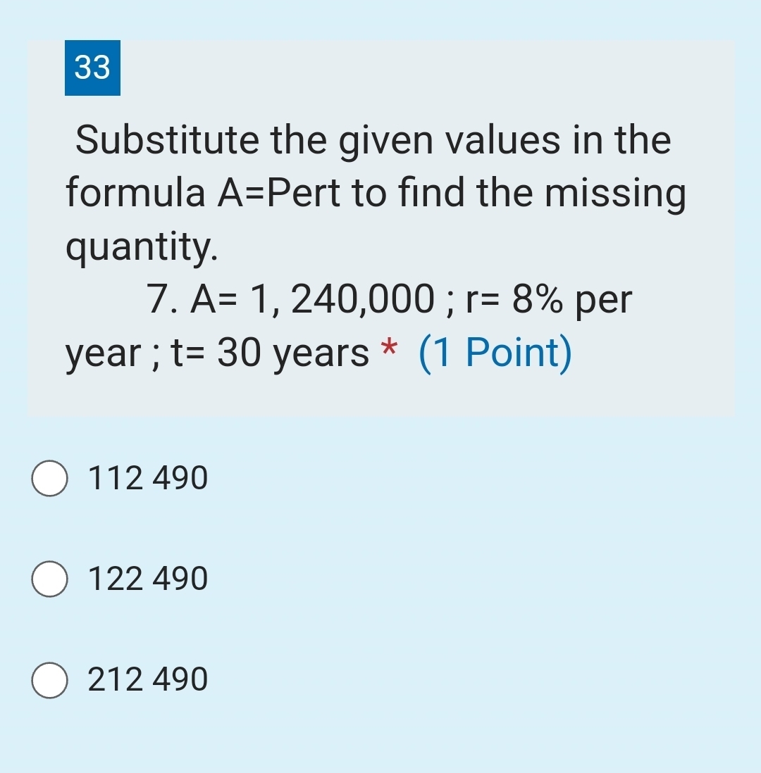 Substitute the given values in the
formula A=P ert to find the missing
quantity.
7 □. A=1,240,000; r=8% per
year; t=30y ears * (1 Point)
112 490
122 490
212 490