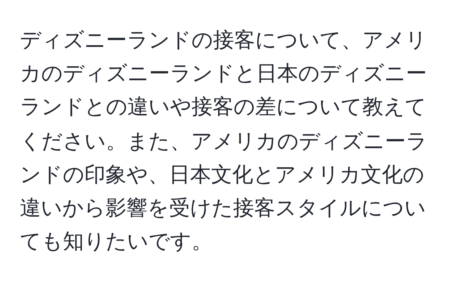 ディズニーランドの接客について、アメリカのディズニーランドと日本のディズニーランドとの違いや接客の差について教えてください。また、アメリカのディズニーランドの印象や、日本文化とアメリカ文化の違いから影響を受けた接客スタイルについても知りたいです。