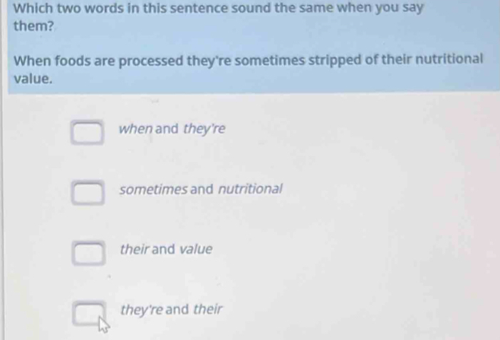 Which two words in this sentence sound the same when you say
them?
When foods are processed they're sometimes stripped of their nutritional
value.
when and they're
sometimes and nutritional
their and value
they're and their