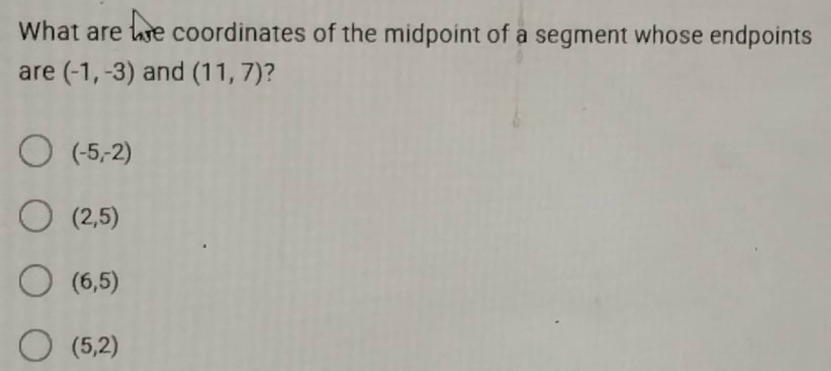 What are te coordinates of the midpoint of a segment whose endpoints
are (-1,-3) and (11,7) ?
(-5,-2)
(2,5)
(6,5)
(5,2)