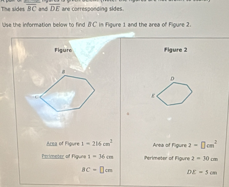 The sides overline BC and overline DE are corresponding sides. 
Use the information below to find BC in Figure 1 and the area of Figure 2. 
Figure Figure 2 
B 
C 
Area of Figure 1=216cm^2 Area of Figure 2=□ cm^2
Perimeter of Figure 1=36cm Perimeter of Figure 2=30cm
BC=□ cm
DE=5cm