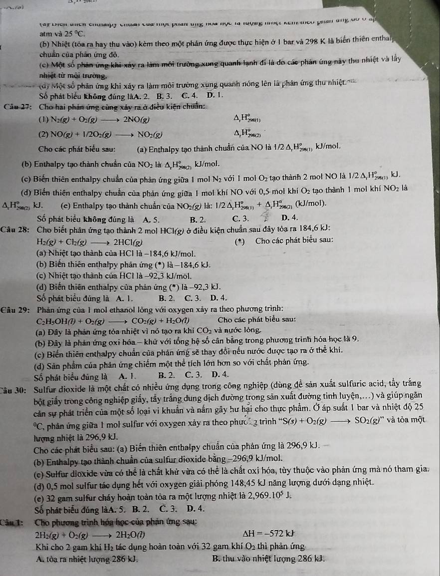 ay Điển thch chualpy chuẩn của một phan ung hoa học là lượng nhột kêm theo phần ứng đó ở ấ
atm và 25°C.
(b) Nhiệt (tòa ra hay thu vào) kèm theo một phản ứng được thực hiện ở 1 bar và 298 K là biến thiên enthalp
chuẩn của phân ứng đỏ.
(c) Một số phản ứng khi xảy ra làm môi trường xung quanh lạnh đi là đo các phản ứng này thu nhiệt và lấy
nhiệt từ môi trường.
d) Một số phản ứng khi xảy ra làm môi trường xung quanh nóng lên là phân ứng thu nhiệt
Số phát biểu không đúng làA. 2. B. 3. C. 4. D. 1.
Câu 27: Cho hai phản ứng cùng xảy ra ở điều kiện chuẩn:
(1) N_2(g)+O_2(g)to 2NO(g)
△ _rH_(298(1))°
(2) NO(g)+1/2O_2(g)to NO_2(g) △ _rH_(298(2))°
Cho các phát biểu sau: (a) Enthalpy tạo thành chuẩn của NO là 1/2△ _rH_(298(1))° kJ/mol.
(b) Enthalpy tạo thành chuẩn của NO_2 là △ _rH_(298(2))° kJ/mol.
(c) Biến thiên enthalpy chuẩn của phản ứng giữa 1 mol N_2 với 1 mol O_2 tạo thành 2 mol NO là 1/ 2△ _1H_(298)^o () kJ.
(d) Biến thiên enthalpy chuẩn của phản ứng giữa 1 mol khí NO với 0,5 mol khí O_2 tạo thành 1 mol khí NO_2 là
^ H° kJ. (e) Enthalpy tạo thành chuẩn của NO_2(g) là: 1/2△ _rH_(298(l+△ _r)^o,H_(298(2))^o D. 4. (kJ/mol).
Số phát biểu không đúng là A. 5. B. 2. C. 3.
Câu 28: Cho biết phản ứng tạo thành 2 mol HCl(g) ở ở điều kiện chuẩn sau đây tỏa ra 184,6 kJ:
H_2(g)+Cl_2(g) 2HCl(g) (*) Cho các phát biểu sau:
(a) Nhiệt tạo thành của HCl là −184,6 kJ/mol.
(b) Biến thiên enthalpy phản ứng (*) là −184,6 kJ.
(c) Nhiệt tạo thành của HCl là −92,3 kJ/mol.
(d) Biến thiên enthalpy của phản ứng (*) là −92,3 kJ.
Số phát biểu đúng là A. 1. B. 2. C. 3. D. 4.
Câu 29: Phản ứng của 1 mol ethanol lỏng với oxygen xảy ra theo phương trình:
C_2H_5OH(l)+O_2(g) CO_2(g)+H_2O(l) Cho các phát biểu sau:
(a) Đây là phản ứng tỏa nhiệt vì nó tạo ra khi CO_2 và nước lỏng
(b) Đây là phản ứng oxi hóa - khử với tổng hệ số cân bằng trong phương trình hóa học là 9.
(c) Biển thiên enthalpy chuẩn của phản ứng sẽ thay đổi nếu nước được tạo ra ở thể khí.
(d) Sản phẩm của phản ứng chiếm một thể tích lớn hơn so với chất phản ứng.
Số phát biểu đúng là A. 1. B. 2. C. 3. D. 4.
Câu 30: Sulfur dioxide là một chất có nhiều ứng dụng trong công nghiệp (dùng đề sản xuất sulfuric acid, tẩy trắng
bột giấy trong công nghiệp giấy, tẩy trắng dung dịch đường trong sản xuất đường tinh luyện,...) và giúp ngăn
cản sự phát triển của một số loại vi khuẩn và nấm gây hư hại cho thực phẩm. Ở áp suất 1 bar và nhiệt độ 25°C 7, phản ứng giữa 1 mol sulfur với oxygen xảy ra theo phưc  3 trình ' S(s)+O_2(g)to SO_2(g) )'' và tỏa một
lượng nhiệt là 296,9 kJ.
Cho các phát biểu sau: (a) Biến thiên enthalpy chuẩn của phản ứng là 296,9 kJ.  
(b) Enthalpy tạo thành chuẩn của sulfur dioxide bằng −296,9 kJ/mol.
(c) Sulfur dioxide vừa có thể là chất khử vừa có thể là chất oxi hóa, tùy thuộc vào phản ứng mà nó tham gia.
(d) 0,5 mol sulfur tác dụng hết với oxygen giải phóng 148,45 kJ năng lượng dưới dạng nhiệt.
(e) 32 gam sulfur cháy hoàn toàn tỏa ra một lượng nhiệt là 2,969.10^5J.
Số phát biểu đúng làA. 5. B. 2. C. 3. D. 4.
Câu 1: Cho phương trình hóa học của phản ứng sau:
2H_2(g)+O_2(g) 2H_2O(l)
△ H=-572kJ
Khi cho 2 gam khí H_2 tác dụng hoàn toàn với 32 gam khí O_2 thì phản ứng
A. tòa ra nhiệt lượng 286 kJ. B. thu vào nhiệt lượng 286 kJ.