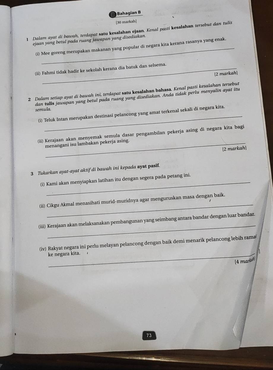 Bahagian B 
[30 markah] 
1 Dalam ayat di bawah, terdapat satu kesalahan ejaan. Kenal pasti kesalahan tersebut dan tulis 
ejaan yang betul pada ruang jawapan yang disediakan. 
(i) Mee goreng merupakan makanan yang popular di negara kita kerana rasanya yang enak. 
(ii) Fahmi tidak hadir ke sekolah kerana dia batuk dan selsema. 
[2 markah] 
2 Dalam setiap ayat di bawah ini, terdapat satu kesalahan bahasa. Kenal pasti kesalahan tersebut 
dan tulis jawapan yang betul pada ruang yang disediakan. Anda tidak perlu menyalin ayat itu 
semula. 
(i) Teluk Intan merupakan destinasi pelancong yang amat terkenal sekali di negara kita. 
(ii) Kerajaan akan menyemak semula dasar pengambilan pekerja asing di negara kita bagi 
menangani isu lambakan pekerja asing. 
[2 markah] 
3 Tukarkan ayat-ayat aktif di bawah ini kepada ayat pasif. 
(i) Kami akan menyiapkan latihan itu dengan segera pada petang ini. 
_ 
(ii) Cikgu Akmal menasihati murid-muridnya agar menguruskan masa dengan baik. 
_ 
(iii) Kerajaan akan melaksanakan pembangunan yang seimbang antara bandar dengan luar bandar. 
(iv) Rakyat negara ini perlu melayan pelancong dengan baik demi menarik pelancong lebih rama 
ke negara kita. 
[4 marksh] 
73