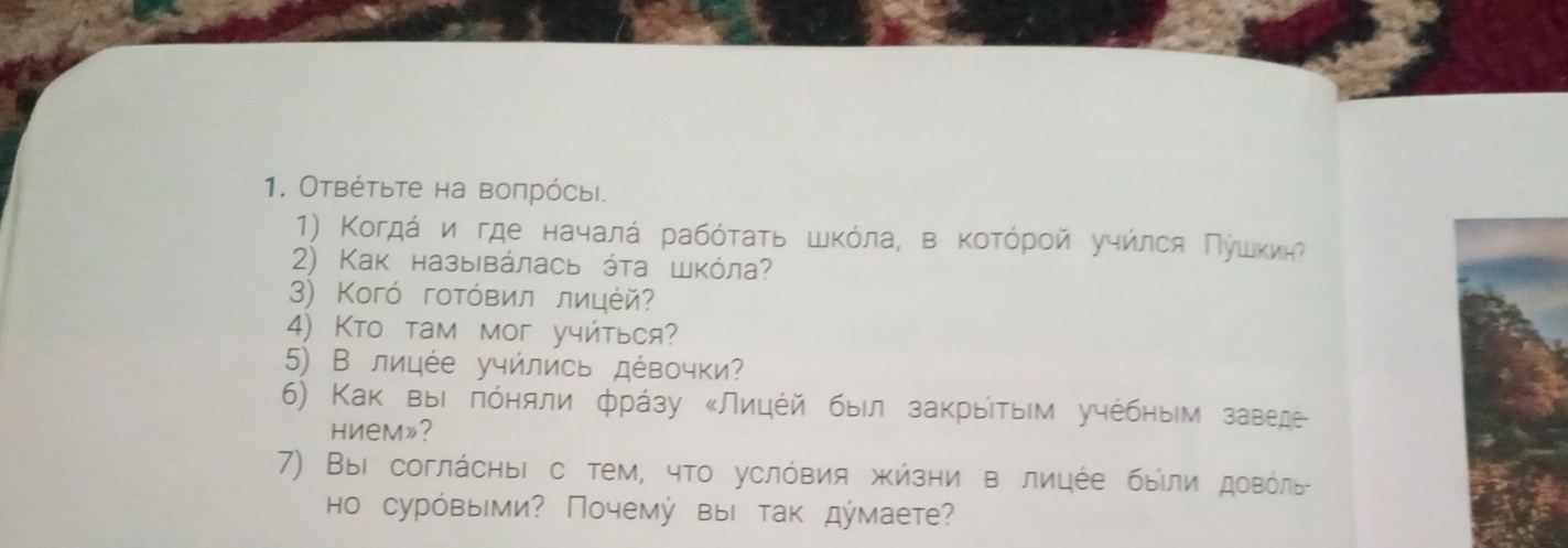 Отвέтьте на воπрόсыi. 
1) Κогдάιиόгде началά рабότατь шκόла, в κοτόροй учήлся ΠушκиηΡ 
2) Κак назыιвάлась άτа шκόлαа? 
3) Κогό гοτόвил лицέй? 
4) Κто там мог учйτься? 
5) Влицέе учйлись дέвочки? 
6) Как выі лόняли фрάзу ΚЛицέй быίл заκрыίτыίм учέбныίм заведе 
нием»? 
7) Выι соглάсηыі с тем, что услόвия жήзни в лицέе быίли довόль 
но сурόвыΙми? Почему выΙ так дύмаете?