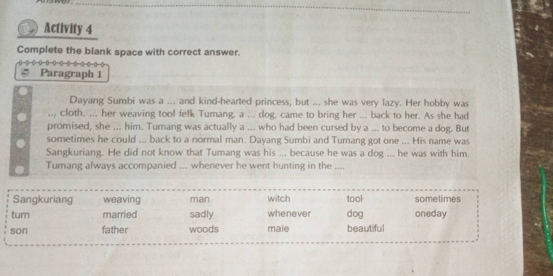 Activity 4
Complete the blank space with correct answer.
Paragraph 1
Dayang Sumbi was a ... and kind-hearted princess, but ... she was very lazy. Her hobby was
cloth. ... her weaving tool felk Tumang, a ... dog, came to bring her ... back to her. As she had
promised, she ... him. Tumang was actually a ... who had been cursed by a ... to become a dog. But
sometimes he could ... back to a normal man. Dayang Sumbi and Tumang got one ... His name was
Sangkuriang. He did not know that Tumang was his ... because he was a dog ... he was with him.
Tumang always accompanied ... whenever he went hunting in the ....
Sangkuriang weaving man witch tool sometimes
turn married sadly whenever dog oneday
son father woods male beautiful