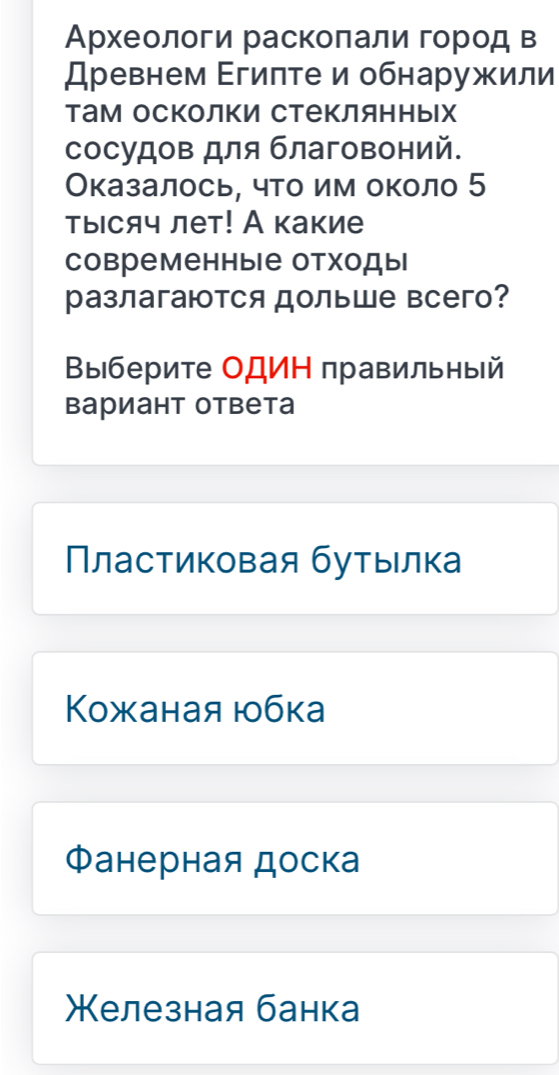 Археологи раскоπали гοород в
Древнем Εгиπте и обнаружили
там осколки стеΚлянных
сосудов для благовоний.
Оказалось, что им около 5
тысяч лет! А какие
современные отходы
разлагаются дольше всего?
Βыберите ΟДИΗ правильный
вариант ответа
Πластиковая бутыιлка
Κожаная юбка
Фанерная доска
Келезная банка