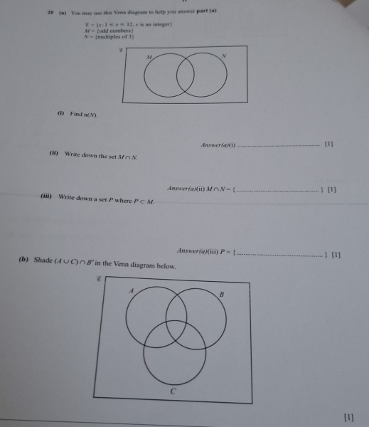 20 (a) You may use this Venn diagram to help you answer part (a).
Z= x:1 , x is an integer
M=
N= multiples of 3 odd numbers)
(i) Find n(N). 
Answer (a)(i) _[1] 
(ii) Write down the set M∩ N.
Answer(a)(ii)M∩ N= _) [1] 
(iii) Write down a set P where P⊂ M. 
_ 
_ 
Answer (a)(iii P= _ 
 [1] 
(b) Shade (A∪ C)∩ B' in the Venn diagram below. 
[1]