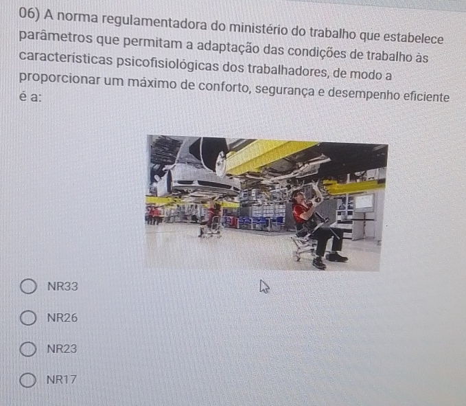 A norma regulamentadora do ministério do trabalho que estabelece
parâmetros que permitam a adaptação das condições de trabalho às
características psicofisiológicas dos trabalhadores, de modo a
proporcionar um máximo de conforto, segurança e desempenho eficiente
é a:
NR33
NR26
NR23
NR17