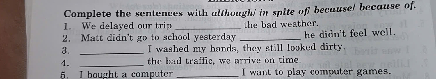 Complete the sentences with although/ in spite of/ because/ because of. 
1. We delayed our trip _the bad weather. 
2. Matt didn’t go to school yesterday_ 
he didn't feel well. 
3. _I washed my hands, they still looked dirty. 
4. _the bad traffic, we arrive on time. 
5. I bought a computer _I want to play computer games.