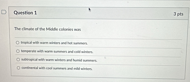 The climate of the Middle colonies was
tropical with warm winters and hot summers.
temperate with warm summers and cold winters.
subtropical with warm winters and humid summers.
continental with cool summers and mild winters.