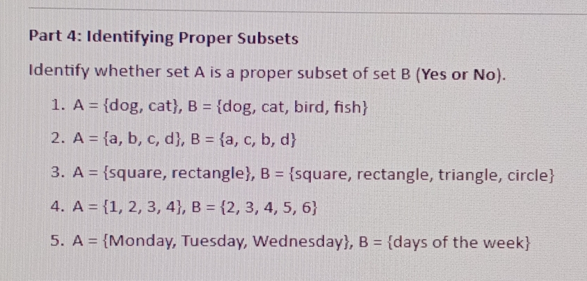 Identifying Proper Subsets 
Identify whether set A is a proper subset of set B (Yes or No). 
1. A= do 0g, cat , B= dog, cat, bird, fish
2. A= a,b,c,d , B= a,c,b,d
3. A= square, rectangle, B= square, rectangle, triangle, circle
4. A= 1,2,3,4 , B= 2,3,4,5,6
5. A= Monday, Tuesday, Wednesday, B= days of the week