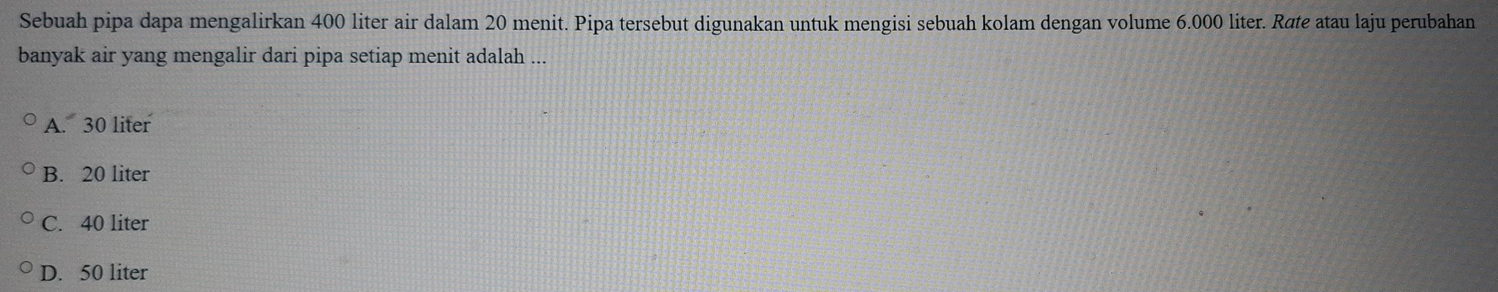 Sebuah pipa dapa mengalirkan 400 liter air dalam 20 menit. Pipa tersebut digunakan untuk mengisi sebuah kolam dengan volume 6.000 liter. Røte atau laju perubahan
banyak air yang mengalir dari pipa setiap menit adalah ...
A. 30 liter
B. 20 liter
C. 40 liter
D. 50 liter