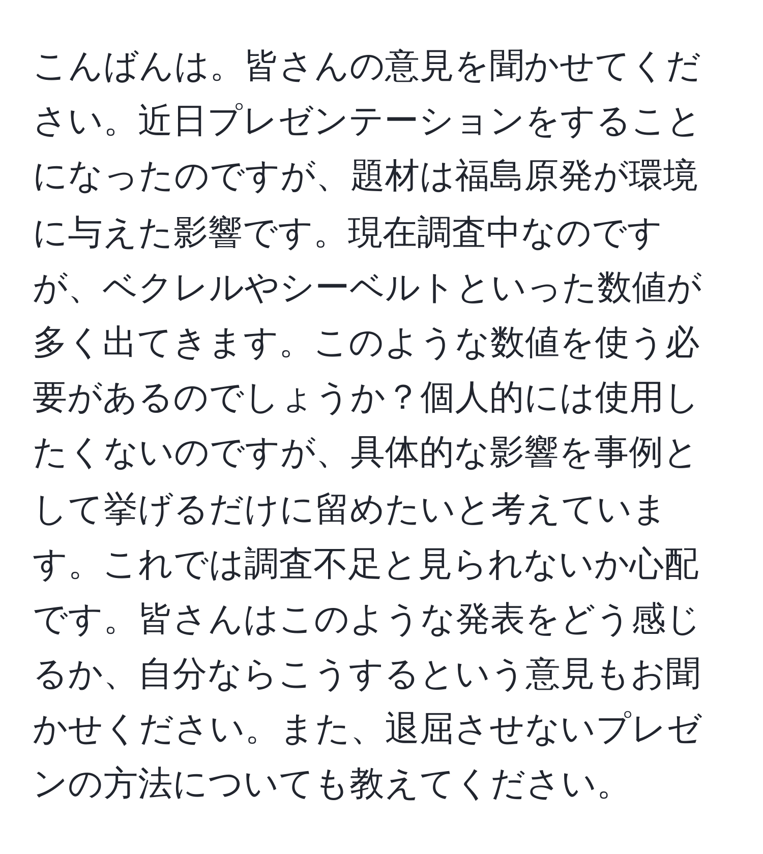 こんばんは。皆さんの意見を聞かせてください。近日プレゼンテーションをすることになったのですが、題材は福島原発が環境に与えた影響です。現在調査中なのですが、ベクレルやシーベルトといった数値が多く出てきます。このような数値を使う必要があるのでしょうか？個人的には使用したくないのですが、具体的な影響を事例として挙げるだけに留めたいと考えています。これでは調査不足と見られないか心配です。皆さんはこのような発表をどう感じるか、自分ならこうするという意見もお聞かせください。また、退屈させないプレゼンの方法についても教えてください。