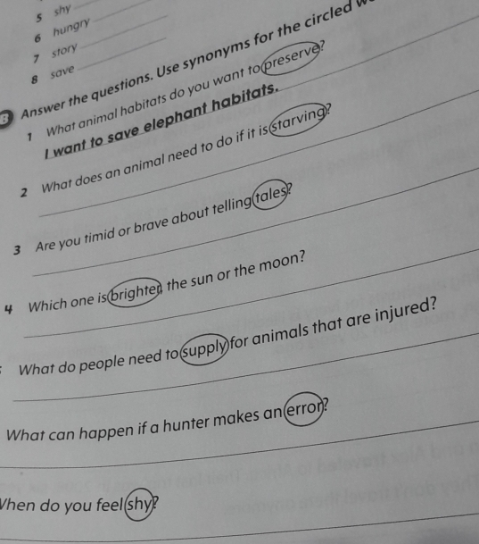 shy 
6 hungry 
_ 
7 story 
_ 
Answer the questions. Use synonyms for the circled 
8 save 
What animal habitats do you want to preserve 
I want to save elephant habitats 
_ 
_ 
2 What does an animal need to do if it is starving 
_ 
3 Are you timid or brave about telling tales 
4 Which one is brighter the sun or the moon? 
_What do people need to supply for animals that are injured? 
_What can happen if a hunter makes an error? 
Vhen do you feel shy? 
_ 
_