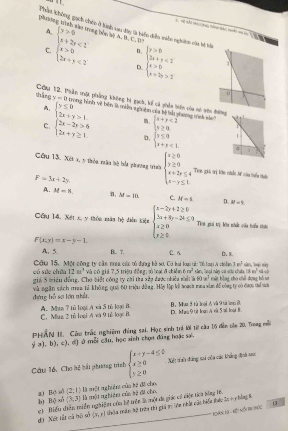 Hệ Bắt phưương trành bắc nhảt tn ấn
Phần không gạch chéo ở hình sau đây là biểu diễn miền nghiệm của bệ bắ
phương trình nào trong bốn hệ A, B, C, D?
A. beginarrayl y>0 x+2y<2endarray. .
C. beginarrayl x>0 2x+y<2endarray. .
B. beginarrayl y>0 2x+y<2endarray. .
D、 beginarrayl x>0 x+2y>2endarray.
Câu 12. Phần mặt phẳng không bị gạch, kể cả phần biên của nó trênđườn
thẳng y=0 nh vẽ bên là miền nghiệm của hệ bắt phương trình nào
A. beginarrayl y≤ 0 2x+y>1.endarray. beginarrayl x+y<2 y≥ 0.endarray.
C. beginarrayl 2x-2y>6 2x+y≥ 1.endarray.
B.
D、 beginarrayl y≤ 0 x+y<1.endarray.
Câu 13. Xét x, y thỏa mãn hệ bắt phương trình beginarrayl x≥ 0 y≥ 0 x+2y≤ 4 x-y≤ 1.endarray. Tìm giá trị lớn nhất M của biểu thức
F=3x+2y.
A、 M=8. B. M=10. C. M=6. D. M=9.
Câu 14. Xét x, y thỏa mãn hệ điều kiện beginarrayl x-2y+2≥ 0 3x+8y-24≤ 0 x≥ 0 y≥ 0.endarray. Tìm giá trị lớn nhất của biểu thức
F(x;y)=x-y-1.
A. 5. B. 7. C.6. D. 8.
Câu 15. Một công ty cần mua các tủ đựng hồ sơ. Có hai loại tủ: Tủ loại A chiếm 3m^2 sàn, loại này
có sức chứa 12m^3 và có giá 7,5 triệu đồng; tủ loại B chiếm 6m^2 sàn, loại này có sức chứa 18m^3 và có
giá 5 triệu đồng. Cho biết công ty chỉ thu xếp được nhiều nhất là 60m^2 mặt bằng cho chỗ đựng bồ sơ
và ngân sách mua tủ không quá 60 triệu đồng. Hãy lập kế hoạch mua sắm để công ty có được thể tích
đựng hồ sơ lớn nhất.
A. Mua 7 tủ loại A và 5 tủ loại B. B. Mua 5 tủ loại A và 9 tủ loại B.
C. Mua 2 tủ loại A và 9 tủ loại B. D. Mua 9 tủ loại A và 5 tủ loại B.
PHẨN II. Câu trắc nghiệm đúng sai. Học sinh trả lời từ câu 16 đến câu 20. Trong mỗi
ya) ), b), c), d) ở mỗi câu, học sinh chọn đúng hoặc sai.
Câu 16. Cho hệ bất phương trình beginarrayl x+y-4≤ 0 x≥ 0 y≥ 0endarray. .. Xét tính đúng sai của các khẳng định sau:
a) Bộ số (2;1) là một nghiệm của hệ đã cho.
b) Bộ số (3;3) là một nghiệm của hệ đã cho.
c) Biểu diễn miền nghiệm của hệ trên là một đa giác có diện tích bằng 16.
d) Xét tất cả bộ số (x,y) thỏa mãn hệ trên thì giá trị lớn nhất của biểu thức 2x+y bằng 8.
TCán 10 - kết nổi tri thức 13