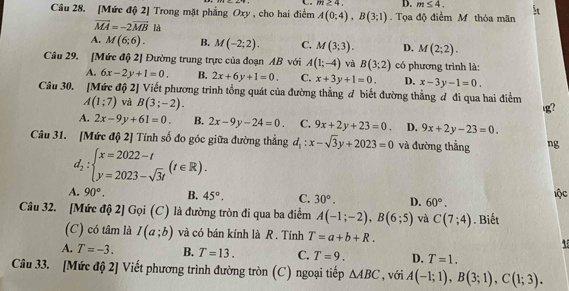 m≥ 4. D. m≤ 4.
Câu 28. [Mức độ 2] Trong mặt phẳng Oxy , cho hai điểm A(0;4),B(3;1). Tọa độ điểm M thỏa mãn
vector MA=-2vector MB là
A. M(6;6). B. M(-2;2). C. M(3;3). D. M(2;2).
Câu 29. [Mức độ 2] Đường trung trực của đoạn AB với A(1;-4) và B(3;2) có phương trình là:
A. 6x-2y+1=0. B. 2x+6y+1=0. C. x+3y+1=0. D. x-3y-1=0.
Câu 30. [Mức độ 2] Viết phương trình tổng quát của đường thẳng đ biết đường thẳng đ đi qua hai điểm
A(1;7) và B(3;-2).
lg?
A. 2x-9y+61=0. B. 2x-9y-24=0. C. 9x+2y+23=0. D. 9x+2y-23=0.
Câu 31. [Mức độ 2] Tính số đo góc giữa đường thẳng d_1:x-sqrt(3)y+2023=0 và đường thắng
ng
d_2:beginarrayl x=2022-t y=2023-sqrt(3)tendarray. (t∈ R).
lộc
A. 90°. B. 45°. C. 30°. D. 60°.
Câu 32. [Mức độ 2] Gọi (C) là đường tròn đi qua ba điểm A(-1;-2),B(6;5) và C(7;4). Biết
(C) có tâm là I(a;b) và có bán kính là R . Tính T=a+b+R.
A. T=-3. B. T=13. C. T=9. D. T=1.
Câu 33. [Mức độ 2] Viết phương trình đường tròn (C) ngoại tiếp △ ABC , với A(-1;1),B(3;1),C(1;3).