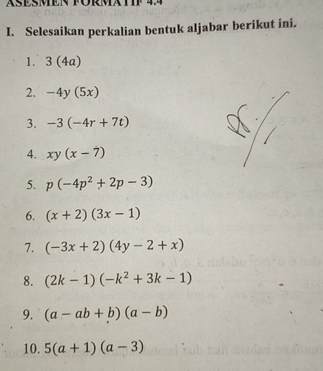 ÄSESMEN FÜRMATIF 44 
I. Selesaikan perkalian bentuk aljabar berikut ini. 
1. 3(4a)
2. -4y(5x)
3. -3(-4r+7t)
4. xy(x-7)
5. p(-4p^2+2p-3)
6. (x+2)(3x-1)
7. (-3x+2)(4y-2+x)
8. (2k-1)(-k^2+3k-1)
9. (a-ab+b)(a-b)
10. 5(a+1)(a-3)