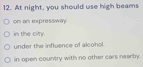 At night, you should use high beams
on an expressway.
in the city.
under the influence of alcohol.
in open country with no other cars nearby.