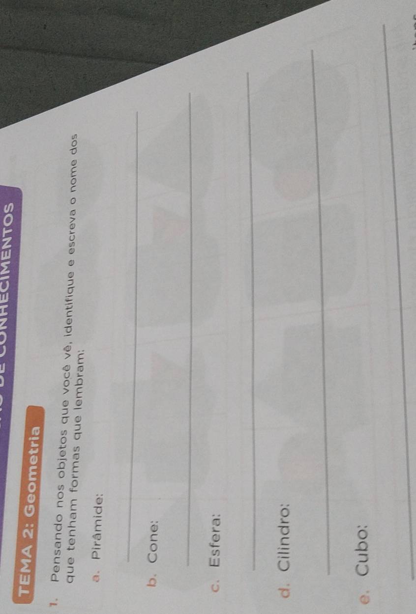 ONHECIMENTOS 
TEMA 2: Geometria 
1. Pensando nos objetos que você vê, identifique e escreva o nome dos 
que tenham formas que lembram: 
a. Pirâmide: 
_ 
b. Cone: 
_ 
c. Esfera: 
_ 
d. Cilindro: 
_ 
e. Cubo: 
_