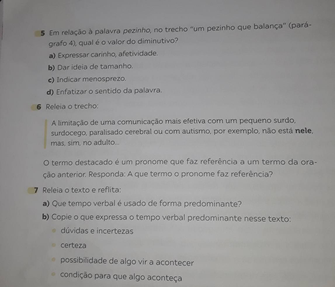 Em relação à palavra pezinho, no trecho “um pezinho que balança” (pará-
grafo 4), qual é o valor do diminutivo?
a) Expressar carinho, afetividade.
b) Dar ideia de tamanho.
c) Indicar menosprezo.
d) Enfatizar o sentido da palavra.
6 Releia o trecho:
A limitação de uma comunicação mais efetiva com um pequeno surdo,
surdocego, paralisado cerebral ou com autismo, por exemplo, não está nele,
mas, sim, no adulto...
O termo destacado é um pronome que faz referência a um termo da ora-
ção anterior. Responda: A que termo o pronome faz referência?
7 Releia o texto e reflita:
a) Que tempo verbal é usado de forma predominante?
b) Copie o que expressa o tempo verbal predominante nesse texto:
dúvidas e incertezas
certeza
possibilidade de algo vir a acontecer
condição para que algo aconteça