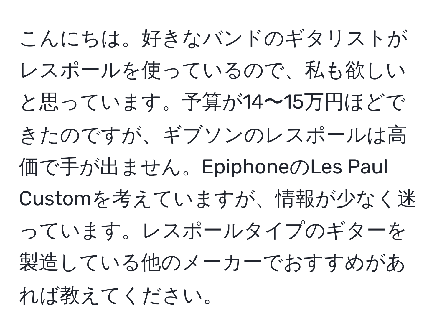 こんにちは。好きなバンドのギタリストがレスポールを使っているので、私も欲しいと思っています。予算が14〜15万円ほどできたのですが、ギブソンのレスポールは高価で手が出ません。EpiphoneのLes Paul Customを考えていますが、情報が少なく迷っています。レスポールタイプのギターを製造している他のメーカーでおすすめがあれば教えてください。