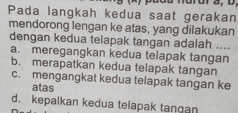 Pada langkah kedua saat gerakan
mendorong lengan ke atas, yang dilakukan
dengan kedua telapak tangan adalah ....
a. meregangkan kedua telapak tangan
b. merapatkan kedua telapak tangan
c. mengangkat kedua telapak tangan ke
atas
d. kepalkan kedua telapak tangan