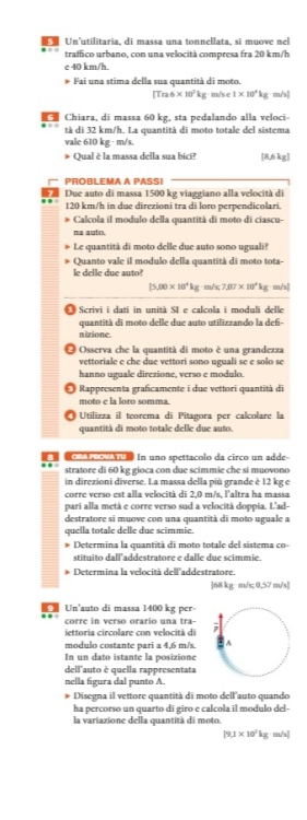 Un’utilitaria, di massa una tonnellata, si muove nel
traffico urbano, con una velocità compresa fra 20 km/h
c 40 km/h.
Fai una stima della sua quantità di moto.
[Tra6× 30°k g m/s e 1* 10^4kg m/s]
Chiara, di massa 60 kg, sta pedalando alla veloci-
tà di 32 km/h. La quantità di moto totale del sistema
vale 610 kg · m/s.
* Qual è la massa della sua bici? [8,6 kg]
PROBLEMA A PASSI
Due auto di massa 1500 kg viaggiano alla velocità di
120 km/h in due direzioni tra di loro perpendicolari.
Calcola il modulo della quantità di moto di ciascu-
na auto.
Le quantità di moto delle due auto sono uguali?
Quanto vale il modulo della quantità di moto tota-
le delle due auto?
[5,00* 10^4kg m/s 7.07* 10^4kg; m/s]
1   Scrivi i dati in unità SI e calcola i moduli delle
quantità di moto delle due auto utilizzando la def
nizione.
Osserva che la quantità di moto è una grandezza
vettoriale e che due vettori sono uguali se e solo se
hanno uguale direzione, verso e modulo.
Rappresenta graficamente i due vettori quantità di
moto c la loro somma.
Utilizza il teorema di Pitagora per calcolare la
quantità di moto totale delle due auto.
In uno spettacolo da circo un adde-
stratore di 60 kg gioca con due scimmie che si muovono
in direzioni diverse. I.a massa della più grande è 12 kg e
corre verso est alla velocità di 2,0 m/s, laltra ha massa
pari alla metà e corre verso sud a velocità doppia. L'ad-
destratore si muove con una quantità di moto uguale a
quella totale delle due scimmie.
Determina la quantità di moto totale del sistema co-
stituito dall'addestratore e dalle due scimmie
Determina la velocità dell'addestratore.
[68 kg · m/s; 0,57 m/s]
Un'auto di massa 1400 kg per-
corre in verso orario una tra-
iettoria circolare con velocità di
modulo costante pari a 4,6 m/s.
In un dato istante la posizione
dell'auto è quella rappresentata
nella figura dal punto A.
* Disegna il vettore quantità di moto dell'auto quando
ha percorso un quarto di gīro e calcola il modulo del-
la variazione della quantità di moto.
[9.1* 10^3kg· m/s]