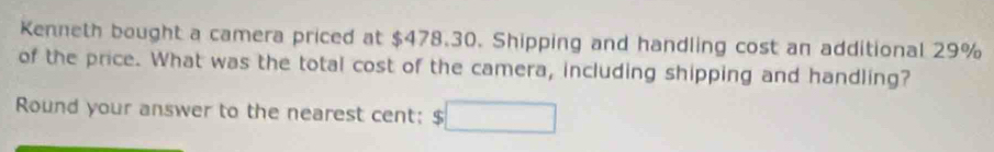 Kenneth bought a camera priced at $478.30. Shipping and handling cost an additional 29%
of the price. What was the total cost of the camera, including shipping and handling? 
Round your answer to the nearest cent: $□