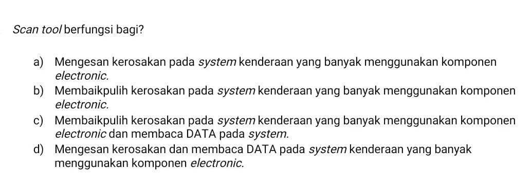 Scan too/ berfungsi bagi?
a) Mengesan kerosakan pada system kenderaan yang banyak menggunakan komponen
electronic.
b) Membaikpulih kerosakan pada system kenderaan yang banyak menggunakan komponen
electronic.
c) Membaikpulih kerosakan pada system kenderaan yang banyak menggunakan komponen
electronic dan membaca DATA pada system.
d) Mengesan kerosakan dan membaca DATA pada system kenderaan yang banyak
menggunakan komponen electronic.