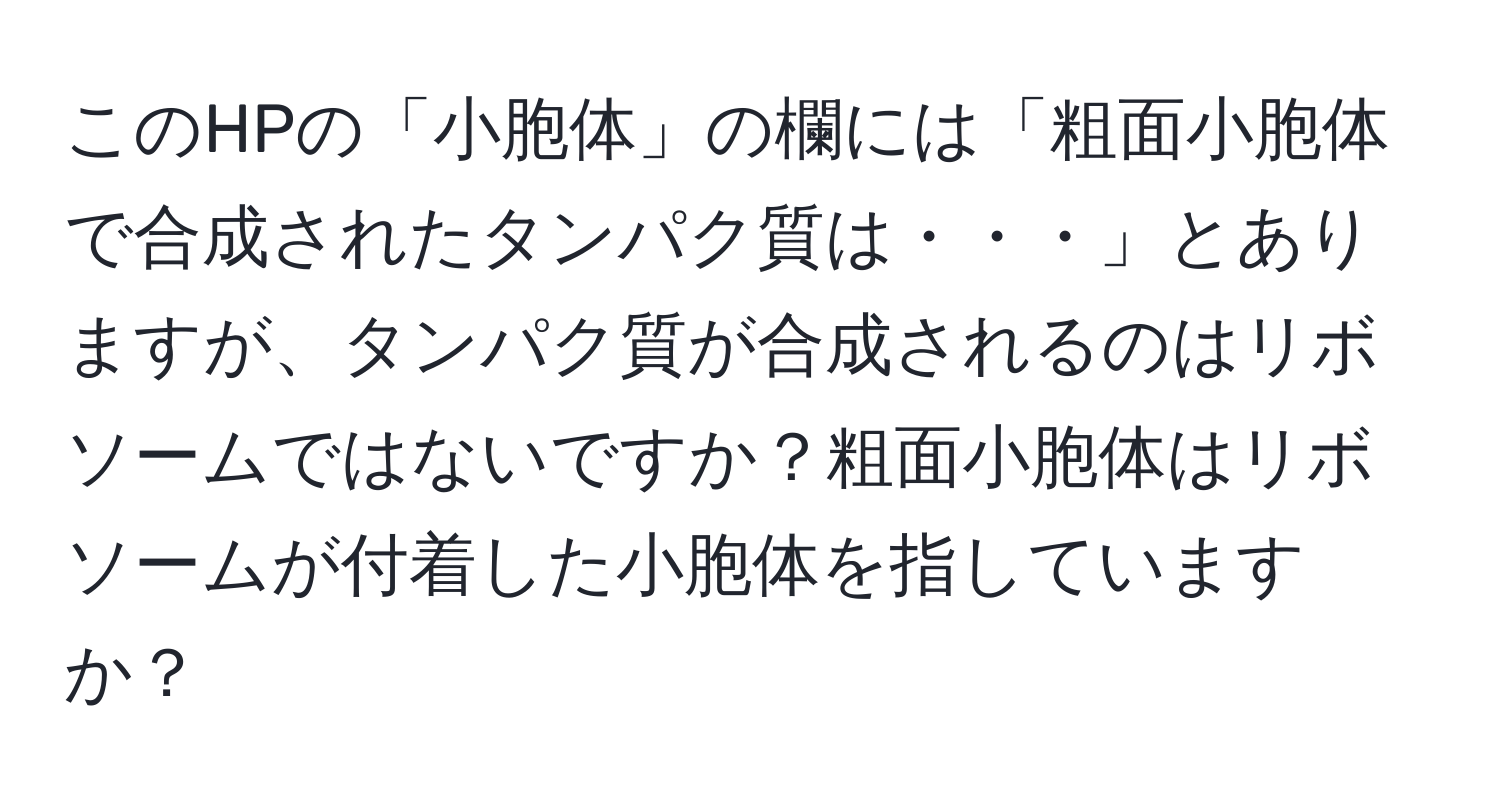 このHPの「小胞体」の欄には「粗面小胞体で合成されたタンパク質は・・・」とありますが、タンパク質が合成されるのはリボソームではないですか？粗面小胞体はリボソームが付着した小胞体を指していますか？