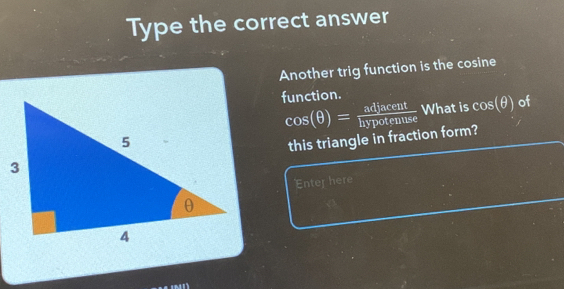 Type the correct answer 
Another trig function is the cosine 
function.
cos (θ )= adjacent/hypotenuse  What is cos (θ ) of 
this triangle in fraction form? 
Enter here