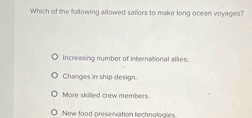 Which of the following allowed sailors to make long ocean voyages?
Increasing number of international allies.
Changes in ship design.
More skilled crew members.
New food preservation technologies.