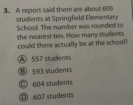 A report said there are about 600
students at Springfield Elementary
School. The number was rounded to
the nearest ten. How many students
could there actually be at the school?
A 557 students
B 593 students
C 604 students
D 607 students