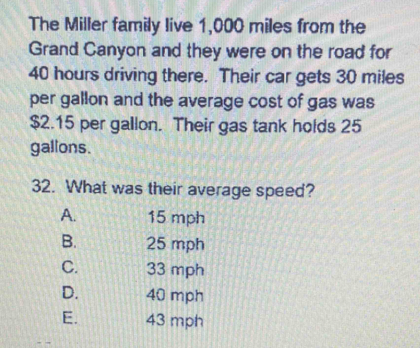 The Miller family live 1,000 miles from the
Grand Canyon and they were on the road for
40 hours driving there. Their car gets 30 miles
per gallon and the average cost of gas was
$2.15 per gallon. Their gas tank holds 25
gallons.
32. What was their average speed?
A. 15 mph
B. 25 mph
C. 33 mph
D. 40 mph
E. 43 mph