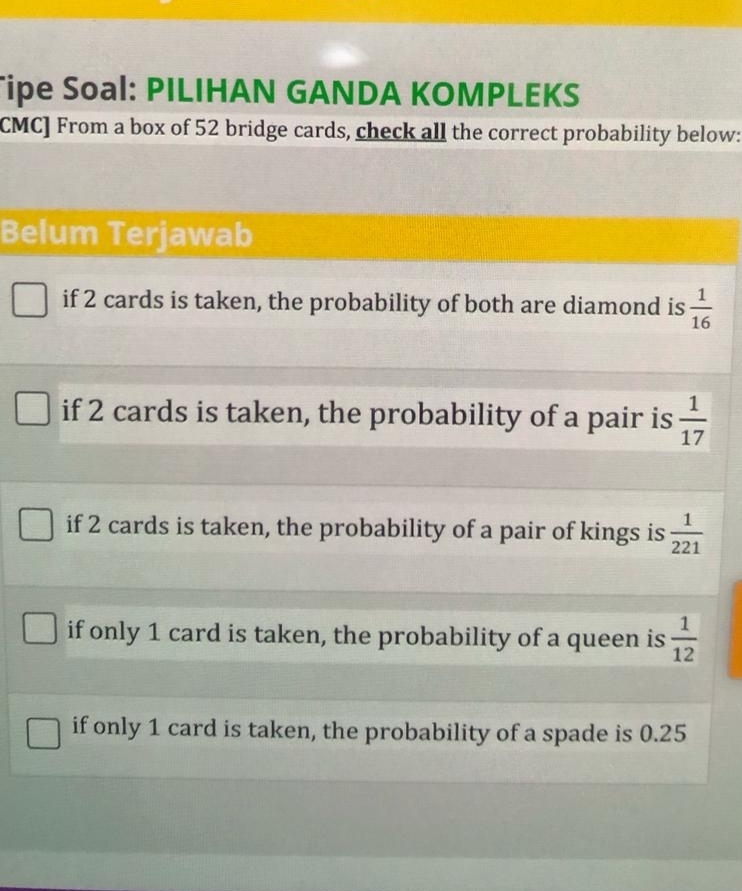 Tipe Soal: PILIHAN GANDA KOMPLEKS
CMC] From a box of 52 bridge cards, check all the correct probability below:
Belum Terjawab
if 2 cards is taken, the probability of both are diamond is  1/16 
if 2 cards is taken, the probability of a pair is  1/17 
if 2 cards is taken, the probability of a pair of kings is  1/221 
if only 1 card is taken, the probability of a queen is  1/12 
if only 1 card is taken, the probability of a spade is 0.25