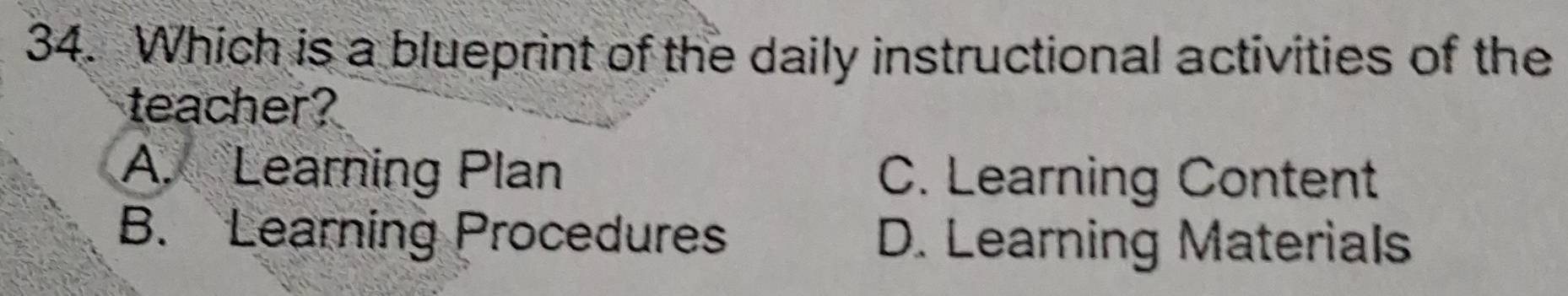 Which is a blueprint of the daily instructional activities of the
teacher?
A. Learning Plan C. Learning Content
B. Learning Procedures D. Learning Materials