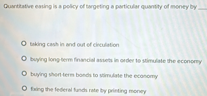 Quantitative easing is a policy of targeting a particular quantity of money by_
taking cash in and out of circulation
buying long-term financial assets in order to stimulate the economy
buying short-term bonds to stimulate the economy
fixing the federal funds rate by printing money