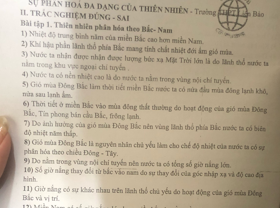 Sự phần hOá đa dạnG của thiên nhiêN - Trường IPT Liên Bào 
II. TRÁC NGHIỆM ĐÚNG - SAI 
Bài tập 1. Thiên nhiên phân hóa theo Bắc- Nam 
1) Nhiệt độ trung bình năm của miền Bắc cao hơn miền Nam. 
2) Khí hậu phần lãnh thổ phía Bắc mang tính chất nhiệt đới ẩm gió mùa. 
3) Nước ta nhận được nhận được lượng bức xạ Mặt Trời lớn là do lãnh thổ nước ta 
nằm trong khu vực ngoại chí tuyến . 
4) Nước ta có nền nhiệt cao là do nước ta nằm trong vùng nội chí tuyến. 
5) Gió mùa Đông Bắc làm thời tiết miền Bắc nước ta có nửa đầu mùa đông lạnh khô, 
nửa sau lạnh ẩm. 
6) Thời tiết ở miền Bắc vào mùa đông thất thường do hoạt động của gió mùa Đông 
Bắc, Tín phong bán cầu Bắc, frông lạnh. 
7) Do ảnh hưởng của gió mùa Đông Bắc nên vùng lãnh thổ phía Bắc nước ta có biên 
độ nhiệt năm thấp. 
8) Gió mùa Đông Bắc là nguyên nhân chủ yếu làm cho chế độ nhiệt của nước ta có sự 
phân hóa theo chiều Đông - Tây. 
9) Do nằm trong vùng nội chí tuyến nên nước ta có tổng số giờ nắng lớn. 
10) Số giờ nắng thay đổi từ bắc vào nam do sự thay đổi của góc nhập xạ và độ cao địa 
hình. 
11) Giờ nắng có sự khác nhau trên lãnh thổ chủ yếu do hoạt động của gió mùa Đông 
Bắc và vị trí.