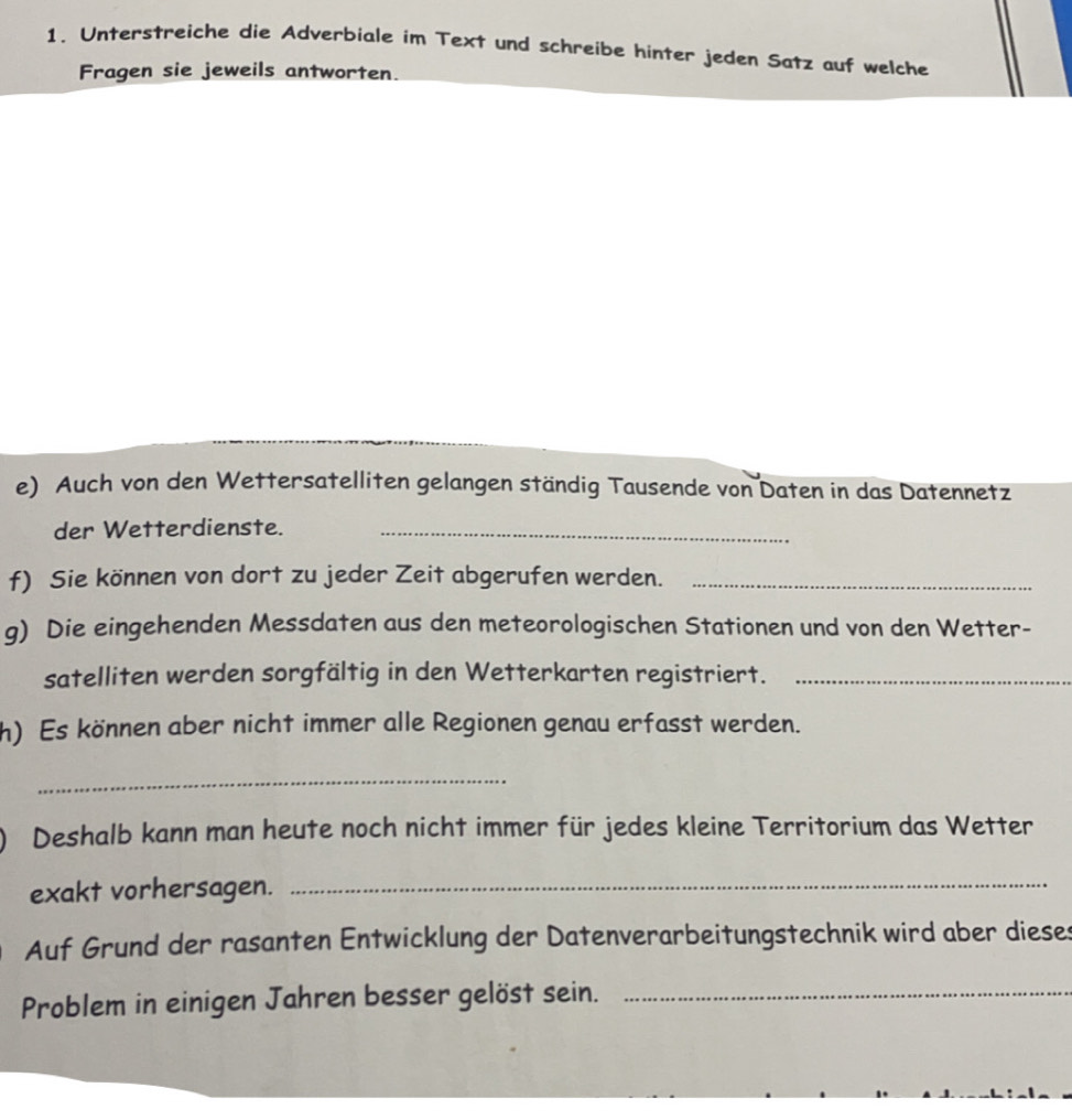 Unterstreiche die Adverbiale im Text und schreibe hinter jeden Satz auf welche 
Fragen sie jeweils antworten. 
e) Auch von den Wettersatelliten gelangen ständig Tausende von Daten in das Datennetz 
der Wetterdienste._ 
f) Sie können von dort zu jeder Zeit abgerufen werden._ 
g) Die eingehenden Messdaten aus den meteorologischen Stationen und von den Wetter- 
satelliten werden sorgfältig in den Wetterkarten registriert._ 
h) Es können aber nicht immer alle Regionen genau erfasst werden. 
_ 
Deshalb kann man heute noch nicht immer für jedes kleine Territorium das Wetter 
exakt vorhersagen._ 
Auf Grund der rasanten Entwicklung der Datenverarbeitungstechnik wird aber dieses 
Problem in einigen Jahren besser gelöst sein._