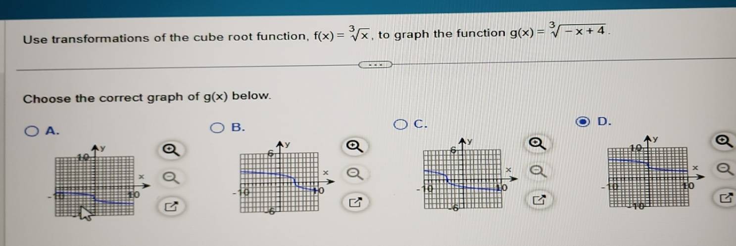 Use transformations of the cube root function, f(x)=sqrt[3](x) , to graph the function g(x)=sqrt[3](-x+4). 
Choose the correct graph of g(x) below. 
A. 
B. 
C. 
D.