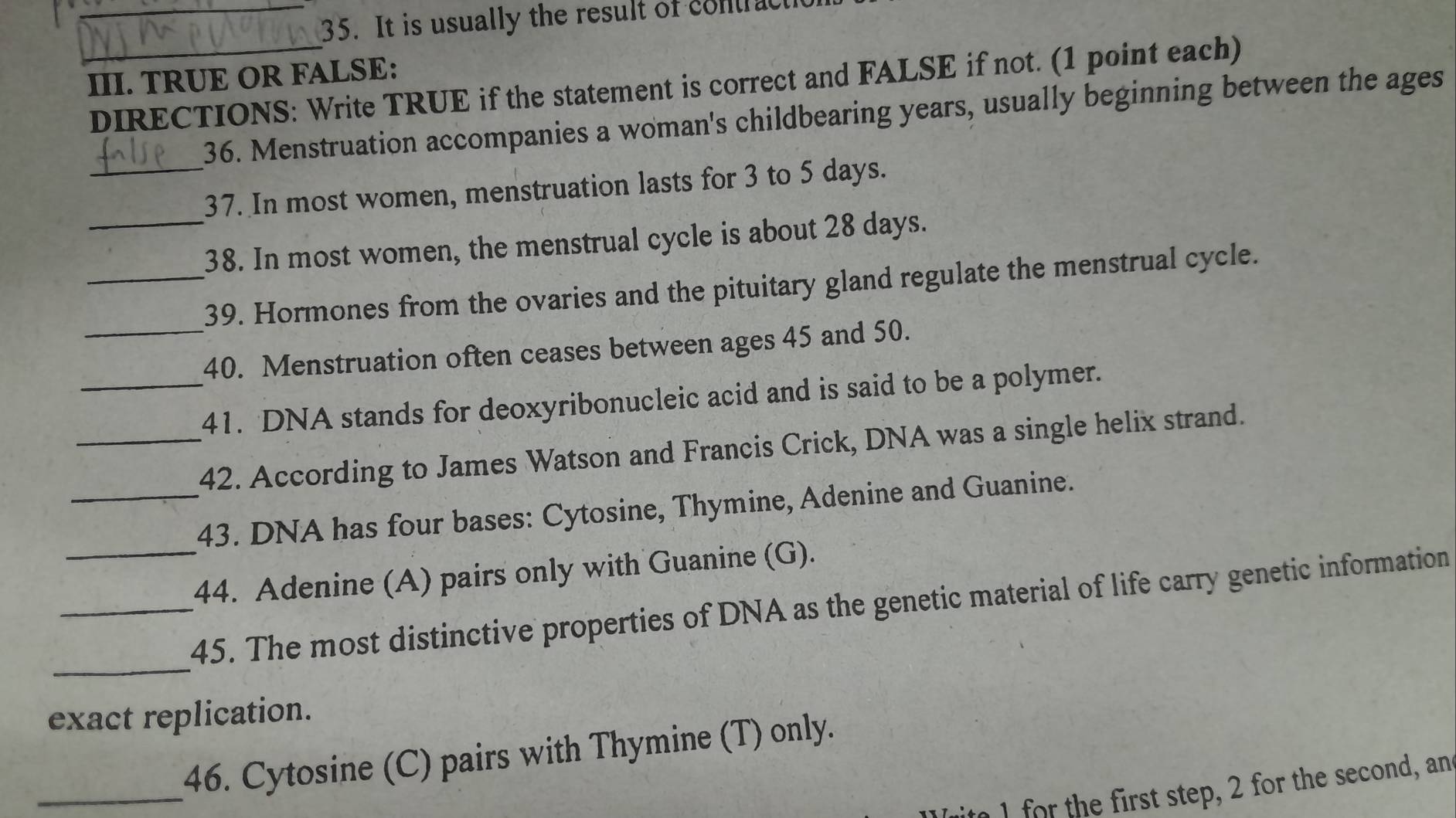 It is usually the result of contract 
III. TRUE OR FALSE: 
_DIRECTIONS: Write TRUE if the statement is correct and FALSE if not. (1 point each) 
36. Menstruation accompanies a woman's childbearing years, usually beginning between the ages 
_37. In most women, menstruation lasts for 3 to 5 days. 
_38. In most women, the menstrual cycle is about 28 days. 
_39. Hormones from the ovaries and the pituitary gland regulate the menstrual cycle. 
_40. Menstruation often ceases between ages 45 and 50. 
_41. DNA stands for deoxyribonucleic acid and is said to be a polymer. 
_42. According to James Watson and Francis Crick, DNA was a single helix strand. 
_43. DNA has four bases: Cytosine, Thymine, Adenine and Guanine. 
_44. Adenine (A) pairs only with Guanine (G). 
_ 
_45. The most distinctive properties of DNA as the genetic material of life carry genetic information 
exact replication. 
_ 
46. Cytosine (C) pairs with Thymine (T) only. 
I for the first step, 2 for the second, an