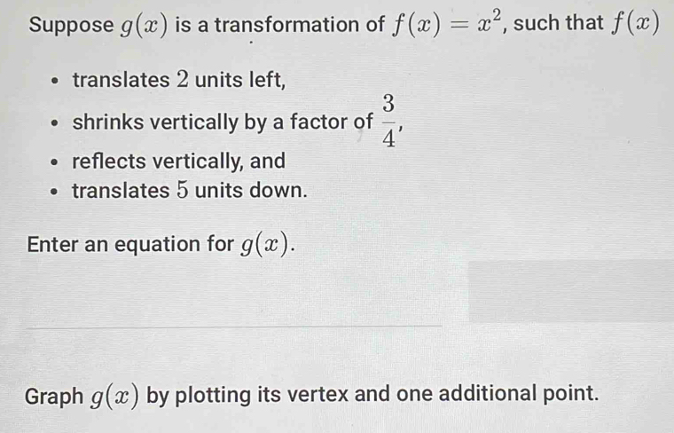 Suppose g(x) is a transformation of f(x)=x^2 , such that f(x)
translates 2 units left, 
shrinks vertically by a factor of  3/4 , 
reflects vertically, and 
translates 5 units down. 
Enter an equation for g(x). 
Graph g(x) by plotting its vertex and one additional point.