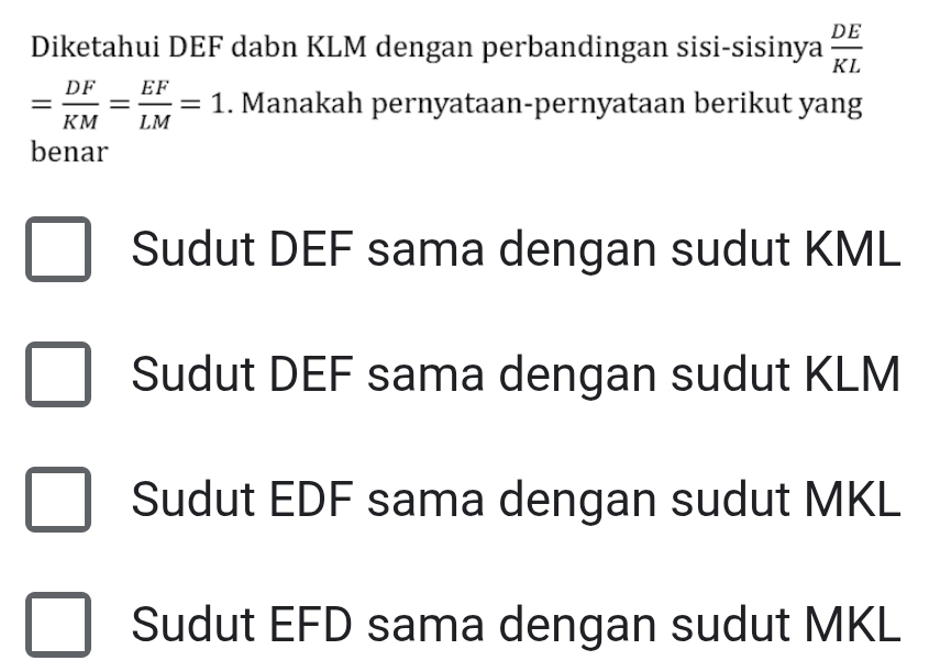 Diketahui DEF dabn KLM dengan perbandingan sisi-sisinya  DE/KL 
= DF/KM = EF/LM =1. Manakah pernyataan-pernyataan berikut yang
benar
Sudut DEF sama dengan sudut KML
Sudut DEF sama dengan sudut KLM
Sudut EDF sama dengan sudut MKL
Sudut EFD sama dengan sudut MKL