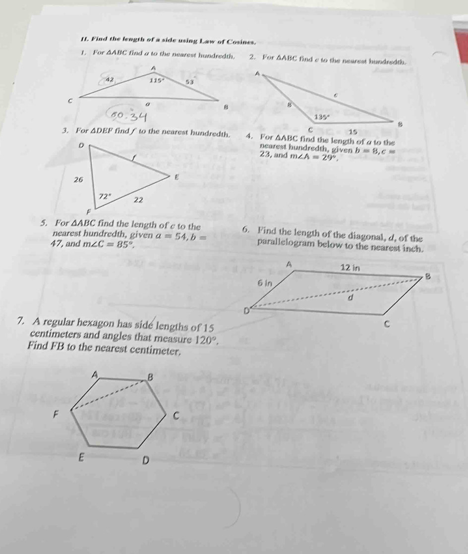 Find the length of a side using Law of Cosines.
L. For △ ABC find a to the nearest hundredth. 2. For △ ABC find c to the nearest hundredth.
3. For △ DEF find f to the nearest hundredth. △ ABC find the length of a to the
nearest hundredth, given
23, and m∠ A=29°, b=8,c=
5. For △ ABC find the length of c to the 6. Find the length of the diagonal, d, of the
nearest hundredth, given a=54,b= parallelogram below to the nearest inch.
47, and m∠ C=85°,
7. A regular hexagon has side lengths of 15
centimeters and angles that measure 120°.
Find FB to the nearest centimeter.